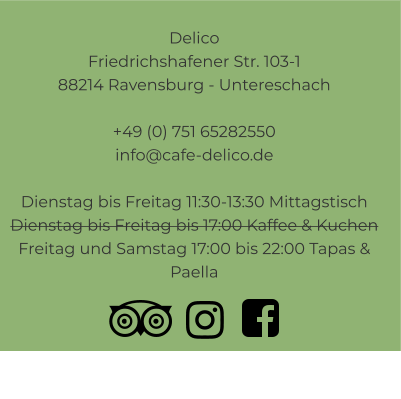 Delico Friedrichshafener Str. 103-1 88214 Ravensburg - Untereschach  +49 (0) 751 65282550info@cafe-delico.de  Dienstag bis Freitag 11:30-13:30 Mittagstisch Dienstag bis Freitag bis 17:00 Kaffee & Kuchen Freitag und Samstag 17:00 bis 22:00 Tapas & Paella